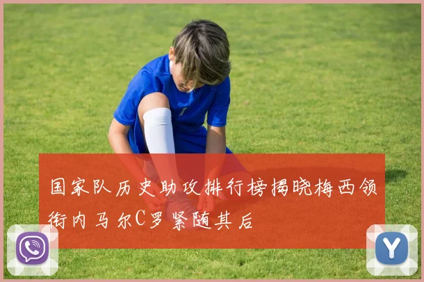 国家队历史助攻排行榜揭晓梅西领衔内马尔C罗紧随其后