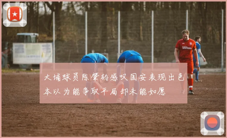 大埔球员陈肇钧感叹国安表现出色本以为能争取平局却未能如愿