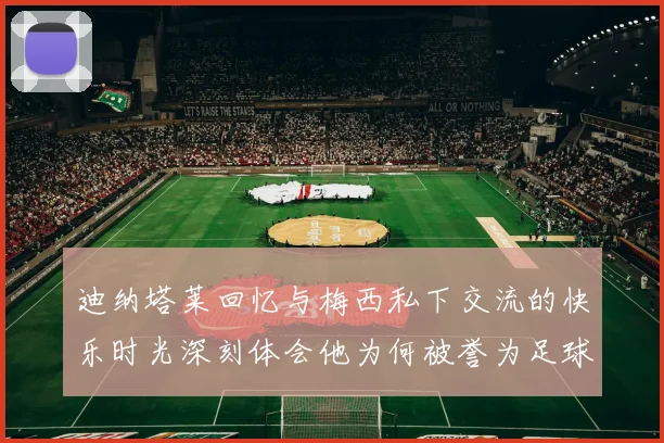 迪纳塔莱回忆与梅西私下交流的快乐时光深刻体会他为何被誉为足球历史最佳