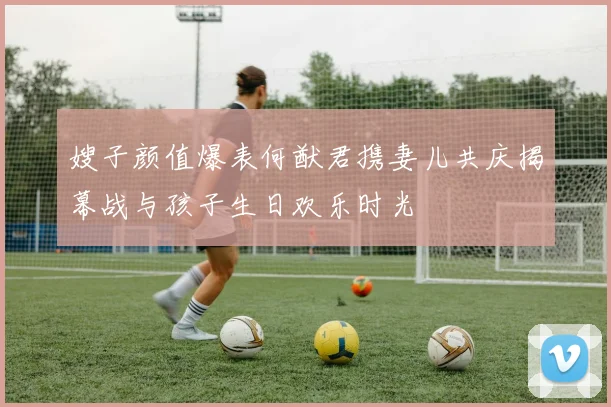 嫂子颜值爆表何猷君携妻儿共庆揭幕战与孩子生日欢乐时光