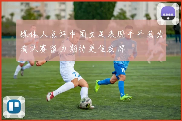 媒体人点评中国女足表现平平或为淘汰赛留力期待更佳发挥