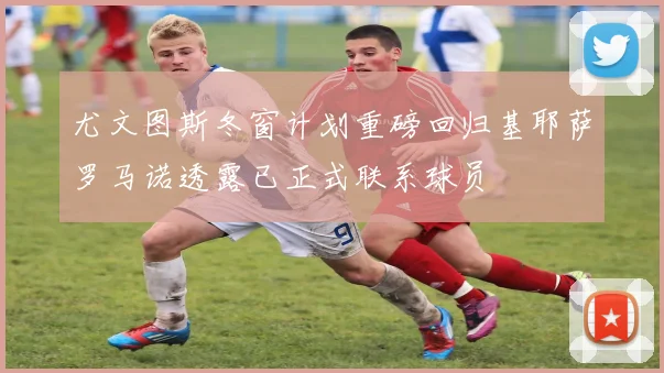 尤文图斯冬窗计划重磅回归基耶萨罗马诺透露已正式联系球员