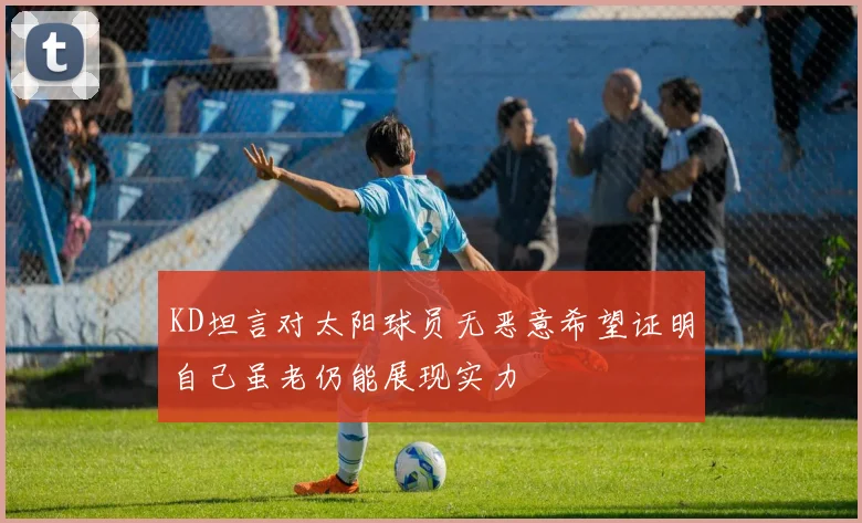 KD坦言对太阳球员无恶意希望证明自己虽老仍能展现实力