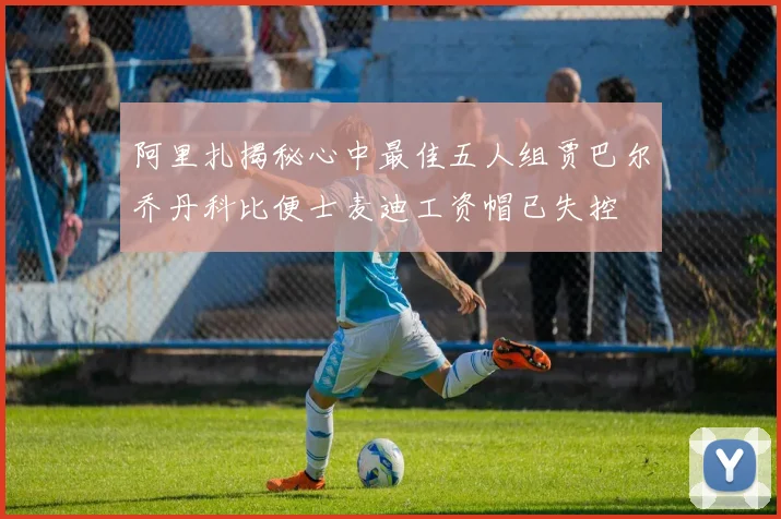 阿里扎揭秘心中最佳五人组贾巴尔乔丹科比便士麦迪工资帽已失控