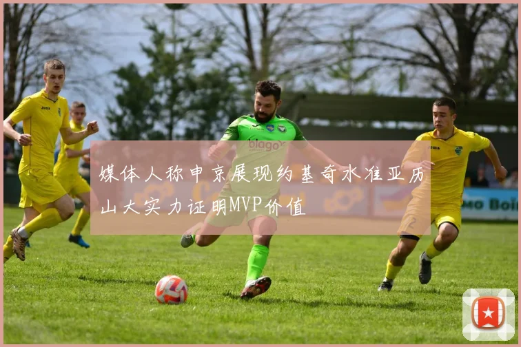 媒体人称申京展现约基奇水准亚历山大实力证明MVP价值