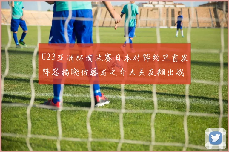 U23亚洲杯淘汰赛日本对阵约旦首发阵容揭晓佐藤龙之介大关友翔出战