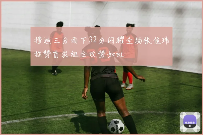穆迪三分雨下32分闪耀全场张佳玮称赞首发组合攻势如虹