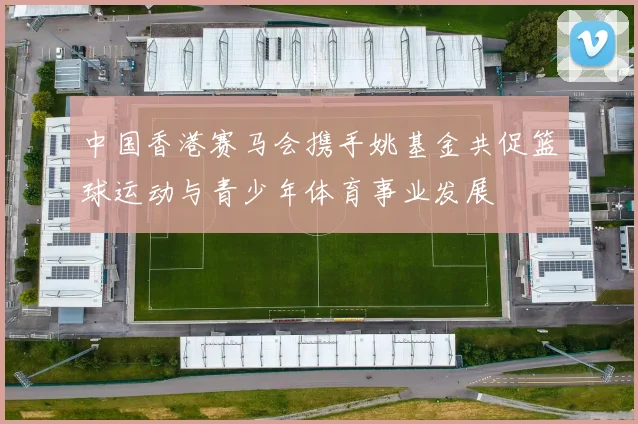 中国香港赛马会携手姚基金共促篮球运动与青少年体育事业发展