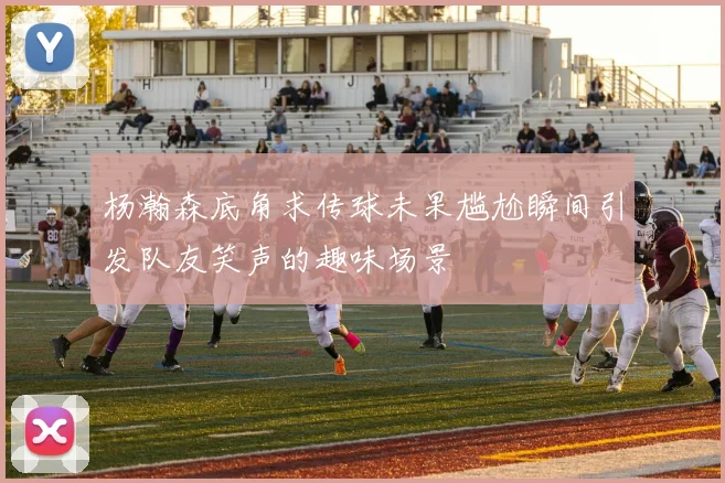 杨瀚森底角求传球未果尴尬瞬间引发队友笑声的趣味场景