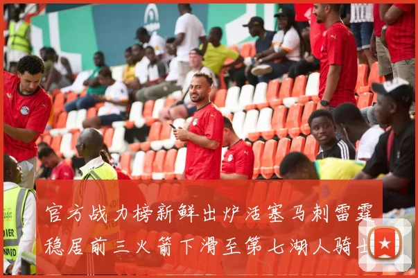官方战力榜新鲜出炉活塞马刺雷霆稳居前三火箭下滑至第七湖人骑士表现不佳
