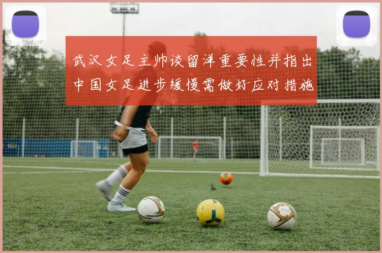 武汉女足主帅谈留洋重要性并指出中国女足进步缓慢需做好应对措施