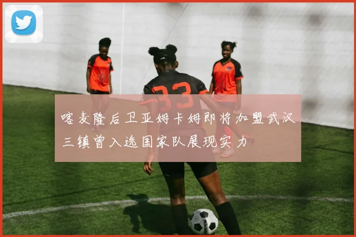 喀麦隆后卫亚姆卡姆即将加盟武汉三镇曾入选国家队展现实力