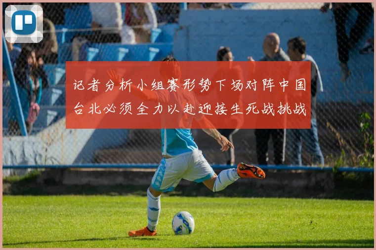 记者分析小组赛形势下场对阵中国台北必须全力以赴迎接生死战挑战