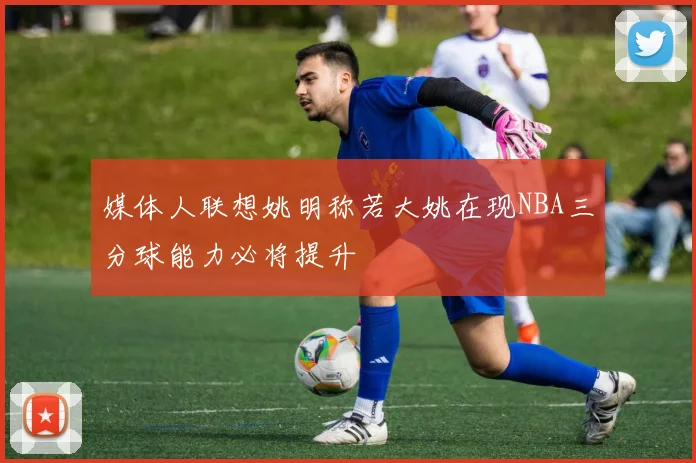 媒体人联想姚明称若大姚在现NBA三分球能力必将提升