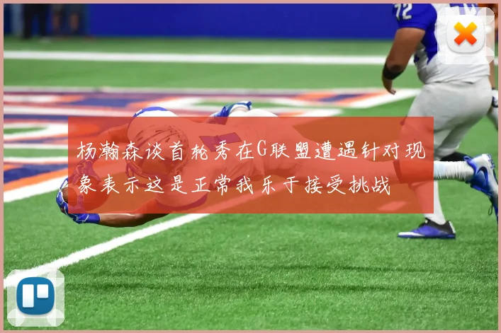 杨瀚森谈首轮秀在G联盟遭遇针对现象表示这是正常我乐于接受挑战